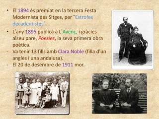 • El 1894 és premiat en la tercera Festa
Modernista des Sitges, per “Estrofes
decadentistes”.
• L’any 1895 publicà a L’Avenç, i gràcies
alseu pare, Poesies, la seva primera obra
poètica.
- Va tenir 13 fills amb Clara Noble (filla d’un
anglès i una andalusa).
- El 20 de desembre de 1911 mor.

 