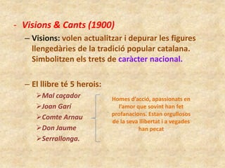 - Visions & Cants (1900)
– Visions: volen actualitzar i depurar les figures
llengedàries de la tradició popular catalana.
Simbolitzen els trets de caràcter nacional.
– El llibre té 5 herois:
Mal caçador
Joan Garí
Comte Arnau
Don Jaume
Serrallonga.

Homes d’acció, apassionats en
l’amor que sovint han fet
profanacions. Estan orgullosos
de la seva llibertat i a vegades
han pecat

 