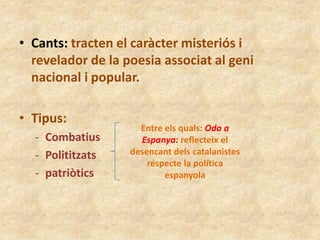 • Cants: tracten el caràcter misteriós i
revelador de la poesia associat al geni
nacional i popular.
• Tipus:
- Combatius
- Polititzats
- patriòtics

Entre els quals: Oda a
Espanya: reflecteix el
desencant dels catalanistes
respecte la política
espanyola

 