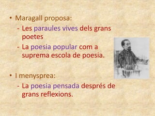 • Maragall proposa:
- Les paraules vives dels grans
poetes
- La poesia popular com a
suprema escola de poesia.
• I menysprea:
- La poesia pensada després de
grans reflexions.

 