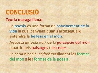 CONCLUSIÓ
Teoria maragalliana:
- La poesia és una forma de coneixement de la
vida la qual canviarà quan s’aconsegueixi
entendre la bellesa en el món.
- Aquesta emoció neix de la percepció del món
a partir dels paisatges o escenes.
- La comunicació es farà traslladant les formes
del món a les formes de la poesia.

 