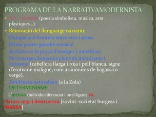  Art – síntesi (poesia simbolista, música, arts

plàstiques…).
 Renovació del llenguatge narratiu:
- Desaparició frontera entre vers i prosa
- Ritme poètic gairebé musical
- Inclusió en la prosa d’imatges i metàfores

- Personatges femenins plens de misticisme i

erotisme (cabellera llarga i roja i pell blanca, signe
d’erotisme maligne, com a sinònims de bagassa o
verge).
- Tendència naturalista (a la Zola) :
DETERMINISME
L’artista (individu diferenciat i intel·ligent) vs.
Natura cega i destructiva [sovint: societat burgesa i
MASSA]

 