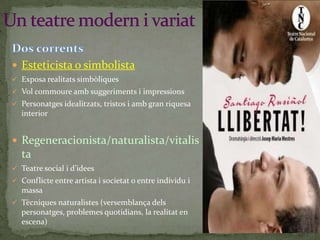  Esteticista o simbolista
 Exposa realitats simbòliques
 Vol commoure amb suggeriments i impressions
 Personatges idealitzats, tristos i amb gran riquesa

interior

 Regeneracionista/naturalista/vitalis

ta
 Teatre social i d’idees
 Conflicte entre artista i societat o entre individu i

massa
 Tècniques naturalistes (versemblança dels

personatges, problemes quotidians, la realitat en
escena)

 