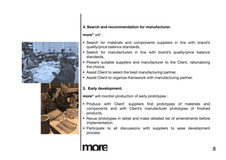 4. Search and recommendation for manufacturer.

more® will :

  Search for materials and components suppliers in line with brand’s
   quality/price balance standards,
  Search for manufacturers in line with brand’s quality/price balance
   standards,
  Present suitable suppliers and manufacturer to the Client, rationalizing
   the choice,
  Assist Client to select the best manufacturing partner,
  Assist Client to organize framework with manufacturing partner.

5. Early development.

more® will monitor production of early prototypes :

  Produce with Client’ suppliers ﬁrst prototypes of materials and
   components and with Client’s manufacturer prototypes of ﬁnished
   products,
  Revue prototypes in detail and make detailed list of amendments before
   implementation.
  Participate to all discussions with suppliers to ease development
   process.



                                                                              8
 
