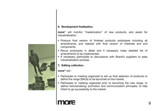 6. Development ﬁnalization.

more® will monitor “masterization” of new products, and assist for
industrialization :

  Produce ﬁnal version of ﬁnished products prototypes including all
   amendments, and realized with ﬁnal version of materials and and
   components.
  Revue prototypes in detail and if necessary make detailed list of
   amendments to be implemented.
  If necessary participate to discussions with Brand’s suppliers to ease
   industrialization process.

7. Editing collection.

more® will :

  Participate to meeting organized to set up ﬁnal selection of products to
   deﬁne the range (SKUs) to be launched on the market.
  Participate to meeting organized prior to launching the new range, to
   deﬁne merchandising, promotion and communication principles, to help
   Client to go successfully to the market.




                                                                              9
 