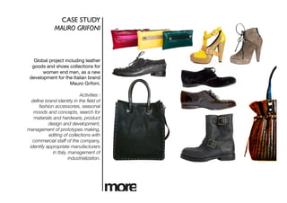 CASE STUDY	

               MAURO GRIFONI 	




   Global project including leather
  goods and shoes collections for
       women end men, as a new
 development for the Italian brand
                    Mauro Grifoni.

                             Activities :
  deﬁne brand identity in the ﬁeld of
     fashion accessories, seasonal
   moods and concepts, search for
   materials and hardware, product
           design and development,
management of prototypes making,
           editing of collections with
  commercial staff of the company,
 identify appropriate manufacturers
             in Italy, management of
                       industrialization. 
 