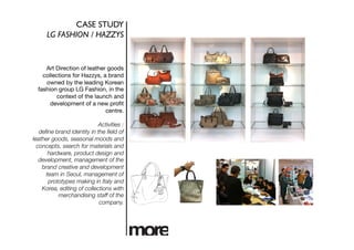 CASE STUDY	

      LG FASHION / HAZZYS	



     Art Direction of leather goods
    collections for Hazzys, a brand
     owned by the leading Korean
  fashion group LG Fashion, in the
          context of the launch and
       development of a new proﬁt
                             centre.

                            Activities :
   deﬁne brand identity in the ﬁeld of
leather goods, seasonal moods and
  concepts, search for materials and
       hardware, product design and
   development, management of the
    brand creative and development
      team in Seoul, management of
       prototypes making in Italy and
    Korea, editing of collections with
           merchandising staff of the
                            company. 
 