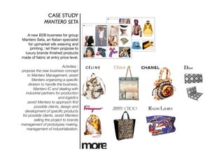 CASE STUDY	

               MANTERO SETA	


   A new B2B business for group
Mantero Seta, an Italian specialist
   for upmarket silk weaving and
    printing : let them propose to
 luxury brands ﬁnished products
made of fabric at entry price level.

                            Activities :
propose the new business concept
    to Mantero Management, assist
       Mantero organizing a speciﬁc
     division to handle the business,
         Mantero IC and dealing with
   industrial partners for production
                          and logistics
    assist Mantero to approach ﬁrst
         possible clients, design and
  development of speciﬁc products
 for possible clients, assist Mantero
         selling the project to brands
management of prototypes making,
    management of industrialization. 
 