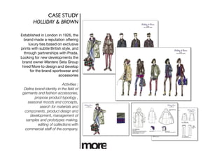 CASE STUDY	

        HOLLIDAY & BROWN	


Established in London in 1926, the
  brand made a reputation offering
     luxury ties based on exclusive
prints with subtle British style, and
  through partnerships with Prada.
Looking for new developments the
 brand owner Mantero Seta Group
 hired More to design and develop
      for the brand sportswear and
                         accessories

                           Activities :
  Deﬁne brand identity in the ﬁeld of
 garments and fashion accessories,
        propose product typology ,
    seasonal moods and concepts,
           search for materials and
  components, product design and
     development, management of
   samples and prototypes making,
          editing of collections with
  commercial staff of the company. 
 