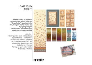 CASE STUDY	

                      BASSETTI	




      Redevelopment of Bassetti’s
  upmarket best selling collection
    ”Grandfoular”, launched in the
 70’s, to regain market shares lost
                by ageing designs,
   Development of Bassetti Sport
    targeting a younger customer. 

                            Activities :
Working on the basis of Grandfoular
      typical themes, « cachemire »,
 « indien » and “affresco”, proposal
     of 15 different patterns in a ﬁrst
      phase, then development and
             ﬁnalization of 3 themes,
     Working on sport colour codes
                to develop 2 themes.
 