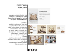 CASE STUDY	

                   BORBONESE	




 Management, coordination and
 control of a license given to the
Korean fashion group In The F by
    the Italian brand Borbonese.

                           Activities :
  establish management rules and
   negotiate them with licensee on
 behalf of Borbonese Management
    control in Korea of all licensee’s
   activities, product concepts and
  development, store concept and
       development, marketing and
       communication concept and
                               strategy 
   working sessions with licensee’s
creative studio in Seoul, store visits
                          in all Korea 
   coordination of actions between
                licensee and licensor. 
 