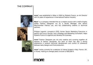 THE COMPANY 	




                  more® was established in Milan in 2004 by Roberto Franco, an Art Director
                  with 25 years of experience in International Fashion Industry.

                  More® is a company intended ﬁrst as a creative source with a staff of highly
                  skilled Fashion Designers run by a Studio Manager, with Senior
                  Merchandiser Patrizia Leo, and top collaborating creative or technical
                  partners. 

                  Philippe Legrand, company’s COO, former Senior Marketing Executive in
                  fashion and luxury Groups, and a Strategy and Marketing Consultant, helps
                  Roberto Franco to organize and develop the business.

                  more® Fashion Designers are not only creative and covering together all
                  aspects of fashion disciplines, but each of them has also a strong
                  experience in product technical development and control of coherence
                  between early designs and ﬁnal production.

                  more® works currently for a selection of clients located in Italy, France, UK,
                  or Korea, making an average yearly turnover of 800,000 €. 




                                                                                                   1
 