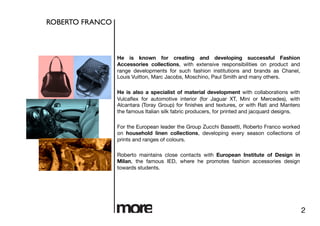 ROBERTO FRANCO	




                    He is known for creating and developing successful Fashion
                    Accessories collections, with extensive responsibilities on product and
                    range developments for such fashion institutions and brands as Chanel,
                    Louis Vuitton, Marc Jacobs, Moschino, Paul Smith and many others. 

                    He is also a specialist of material development with collaborations with
                    Vulcaﬂex for automotive interior (for Jaguar XT, Mini or Mercedes), with
                    Alcantara (Toray Group) for ﬁnishes and textures, or with Rati and Mantero
                    the famous Italian silk fabric producers, for printed and jacquard designs.

                    For the European leader the Group Zucchi Bassetti, Roberto Franco worked
                    on household linen collections, developing every season collections of
                    prints and ranges of colours.

                    Roberto maintains close contacts with European Institute of Design in
                    Milan, the famous IED, where he promotes fashion accessories design
                    towards students.




                                                                                                   2
 