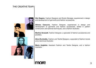 THE CREATIVE TEAM	




                       Vito Regano, Fashion Designer and Studio Manager, experienced in design
                       and development of garments and fashion accessories.

                       Alfonso Casuccio, Fashion Designer, experienced in design and
                       development of garments and fashion accessories, skilled in pattern
                       construction and sartorial techniques, and a fashion illustrator.

                       Martina Grasselli, Fashion Designer, a specialist of fashion accessories and
                       jewellery.

                       Alice Ziccheddu, Fashion and Textile Designer, a specialist of fashion trends
                       and a technical illustrator.

                       Maria Angiletta, Assistant Fashion and Textile Designer, and a fashion
                       illustrator.




                                                                                                       3
 