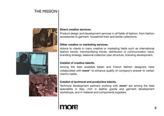 THE MISSION	




                 Direct creative services.
                 Product design and development services in all ﬁelds of fashion, from fashion
                 accessories to garment, household linen and textile collections. 

                 Other creative or marketing services.
                 Advice to clients in many creative or marketing ﬁelds such as international
                 fashion trends, merchandising trends, distribution or communication input,
                 branding strategy, seasonal collection plan structure, licensing development. 

                 Catalist of creative talents.
                 Among the best available Italian and French fashion designers have
                 collaborated with more® to enhance quality of company’s answer to certain
                 client’s needs. 

                 Catalist of technical and productive talents.
                 Technical development partners working with more® are among the best
                 specialists in Italy –rich in leather goods and garment development
                 workshops, and in material and components suppliers.




                                                                                                 4
 