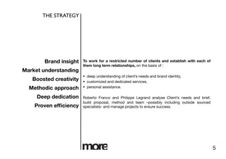 THE STRATEGY	





        Brand insight
   To work for a restricted number of clients and establish with each of
                         them long term relationships, on the basis of :
Market understanding
                           deep understanding of client’s needs and brand identity, 
   Boosted creativity
     customized and dedicated services, 
  Methodic approach
       personal assistance.

     Deep dedication
    Roberto Franco and Philippe Legrand analyse Client’s needs and brief,
                         build proposal, method and team –possibly including outside sourced
    Proven efﬁciency
    specialists- and manage projects to ensure success.




                                                                                                 5
 