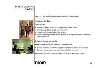 DIRECT CREATIVE
       SERVICES	



                     THE FULL METHOD (customized according to client’s needs)

                     1. Brief by the Client

                     The Client will :

                         Present to more® image and target market for the brand,
                         Describe brand’s competitive environment,
                         Explain speciﬁc objectives of the project,
                         Introduce Brand’s project team –people in charge of creation, marketing,
                          sales, production.

                     2. Brand identity and trends.

                     more® will deﬁne fashion context for design studies : 

                       Brand’s elements of identity, based on brand’s documents and samples,
                       Coherent consumption and fashion trends of the moment.

                     Expression with mood boards, graphic documents and colour charts.




                                                                                                 6
 
