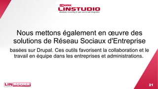 Nous mettons également en oeuvre des 
solutions de Réseau Sociaux d'Entreprise 
basées sur Drupal. Ces outils favorisent la collaboration et le 
travail en équipe dans les entreprises et administrations. 
21 
 