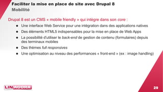 29 
Faciliter la mise en place de site avec Drupal 8 
Mobilité 
Drupal 8 est un CMS « mobile friendly » qui intègre dans son core : 
● Une interface Web Service pour une intégration dans des applications natives 
● Des éléments HTML5 indispensables pour la mise en place de Web Apps 
● La possibilité d'utiliser le back-end de gestion de contenu (formulaires) depuis 
des terminaux mobiles 
● Des thèmes full responsives 
● Une optimisation au niveau des performances « front-end » (ex : image handling) 
 