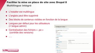 34 
Faciliter la mise en place de site avec Drupal 8 
Multilingue intégré 
● L'installer est multilingue 
● L'anglais peut être supprimé 
● Des blocks de contenus visibles en fonction de la langue 
● Langues par défaut pour les utilisateurs 
(+ langue admin) 
● Centralisation des fichiers « .po » 
(contrôle des versions) 
● …. 
 