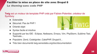 35 
Faciliter la mise en place de site avec Drupal 8 
Le theming sans code PHP 
Twig est un moteur de template PHP créé par Fabien Potentier, créateur de 
Symfony 
● Extensible 
● Sécurisé: Pas de PHP ! 
● Orienté objet 
● Syntax facile et intuitive 
● Supporté par les IDE : Eclipse, Netbeans, Emacs, Vim, PhpStorm, Sublime Text, 
Textmate... 
● Populaire: Zend, CodeIgniter, CakePHP, Drupal 8... 
● Très bien documenté twig.sensiolabs.org/doc/documentation 
 