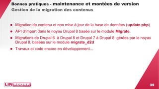 39 
Bonnes pratiques - maintenance et montées de version 
Gestion de la migration des contenus 
● Migration de contenu et non mise à jour de la base de données (update.php) 
● API d'import dans le noyau Drupal 8 basée sur le module Migrate. 
● Migrations de Drupal 6 à Drupal 8 et Drupal 7 à Drupal 8 gérées par le noyau 
Drupal 8, basées sur le module migrate_d2d 
● Travaux et code encore en développement... 
 