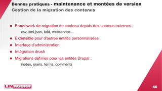 40 
Bonnes pratiques - maintenance et montées de version 
Gestion de la migration des contenus 
● Framework de migration de contenu depuis des sources externes : 
csv, xml,json, bdd, webservice... 
● Extensible pour d'autres entités personnalisées 
● Interface d'administration 
● Intégration drush 
● Migrations définies pour les entités Drupal : 
nodes, users, terms, comments 
 