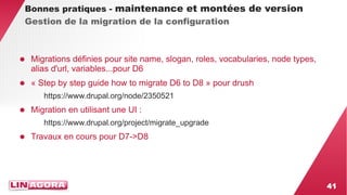 41 
Bonnes pratiques - maintenance et montées de version 
Gestion de la migration de la configuration 
● Migrations définies pour site name, slogan, roles, vocabularies, node types, 
alias d'url, variables...pour D6 
● « Step by step guide how to migrate D6 to D8 » pour drush 
https://www.drupal.org/node/2350521 
● Migration en utilisant une UI : 
https://www.drupal.org/project/migrate_upgrade 
● Travaux en cours pour D7->D8 
 