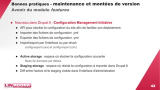 42 
Bonnes pratiques - maintenance et montées de version 
Avenir du module features 
● Nouveau dans Drupal 8 : Configuration Management Initiative 
● API pour stocker la configuration du site afin de faciliter son déploiement. 
● Importer des fichiers de configuration .yml 
● Exporter des fichiers de configuration .yml 
● Import/export par l'interface ou par drush 
config-export (cex) et config-import (cim) 
● Active storage : espace où stocker la configuration courante 
Base de données par défaut 
● Staging storage : espace où réside la configuration à importer dans Drupal 8 
● Diff entre l'active et le staging visible dans l'interface d'administration 
 
