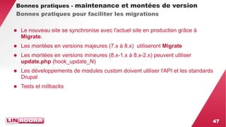 47 
Bonnes pratiques - maintenance et montées de version 
Bonnes pratiques pour faciliter les migrations 
● Le nouveau site se synchronise avec l'actuel site en production grâce à 
Migrate. 
● Les montées en versions majeures (7.x à 8.x) utiliseront Migrate 
● Les montées en versions mineures (8.x-1.x à 8.x-2.x) peuvent utiliser 
update.php (hook_update_N) 
● Les développements de modules custom doivent utiliser l'API et les standards 
Drupal 
● Tests et rollbacks 
 
