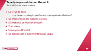 49 
Témoignage contributeur Drupal 8 
Activités et anecdotes 
● La revue de code 
https://www.drupal.org/project/issues/projectapplications?status=8 
● Co-maintenance des modules Drupal 7 
● Maintenance de modules Drupal 8 
● Traductions 
● Issue queue Drupal 8 
● Co-organisation d’événements locaux Drupal 
 