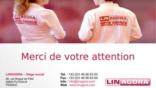 MMeerrccii ddee vvoottrree aatttteennttiioonn 
LINAGORA – Siège social 
80, rue Roque de Fillol 
92800 PUTEAUX 
FRANCE 
Tél. : +33 (0)1 46 96 63 63 
Fax : +33 (0)1 46 96 63 64 
Info : info@linagora.com 
Web : www.linagora.com 
