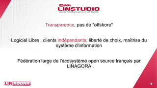 7 
Transparence, pas de "offshore" 
Logiciel Libre : clients indépendants, liberté de choix, maîtrise du 
système d'information 
Fédération large de l'écosystème open source français par 
LINAGORA 
 