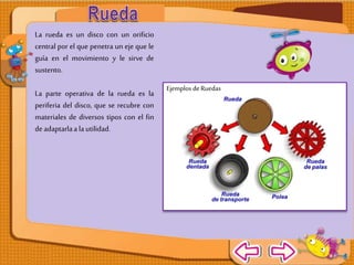 La rueda es un disco
con un orificio
central por el que
penetra un eje que
le guía en el
movimiento y le sirve
de sustento.
La parte operativa
de la rueda es la
periferia del disco,
que se recubre con
materiales de
diversos tipos con el
fin de adaptarla a la
utilidad.
Ejemplos de Ruedas
 