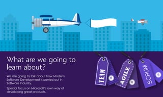 AGILE
TEAM
SCRUM
What are we going to
learn about?
We are going to talk about how Modern
Software Development is carried out in
Software Industry.
Special focus on Microsoft’s own way of
developing great products.
 