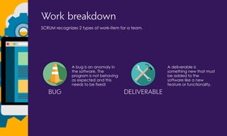 Work breakdown
SCRUM recognizes 2 types of work-item for a team.
BUG
A bug is an anomaly in
the software. The
program is not behaving
as expected and this
needs to be fixed!
DELIVERABLE
A deliverable is
something new that must
be added to the
software like a new
feature or functionality.
 