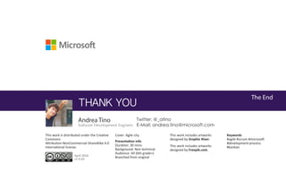 The End
THANK YOU
Twitter: @_atino
E-Mail: andrea.tino@microsoft.com
This work is distributed under the Creative
Commons
Attribution-NonCommercial-ShareAlike 4.0
International license.
Cover: Agile city This work includes artworks
designed by Graphic River.
This work includes artworks
designed by Freepik.com.
April 2016
v1.0-b1
Keywords
#agile #scrum #microsoft
#development-process
#kanban
Presentation info
Duration: 30 mins.
Background: Non technical
Audience: All (6th grade+)
Branched from original
Andrea Tino
Software Development Engineer
 