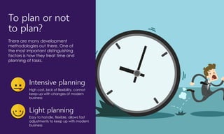 To plan or not
to plan?
There are many development
methodologies out there. One of
the most important distinguishing
factors is how they treat time and
planning of tasks.
Intensive planning
High cost, lack of flexibility, cannot
keep up with changes of modern
business
Light planning
Easy to handle, flexible, allows fast
adjustments to keep up with modern
business
 