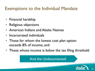 Exemptions to the Individual Mandate

• Financial hardship
• Religious objections
• American Indians and Alaska Natives
• Incarcerated individuals
• Those for whom the lowest cost plan option
  exceeds 8% of income, and
• Those whose income is below the tax filing threshold

               And the Undocumented

                                                         16
 