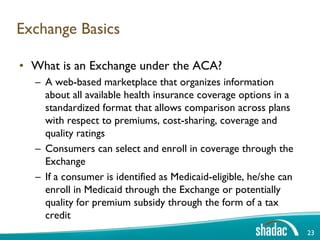Exchange Basics

• What is an Exchange under the ACA?
  – A web-based marketplace that organizes information
    about all available health insurance coverage options in a
    standardized format that allows comparison across plans
    with respect to premiums, cost-sharing, coverage and
    quality ratings
  – Consumers can select and enroll in coverage through the
    Exchange
  – If a consumer is identified as Medicaid-eligible, he/she can
    enroll in Medicaid through the Exchange or potentially
    quality for premium subsidy through the form of a tax
    credit
                                                                   23
 