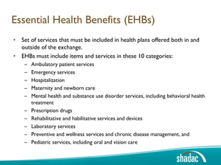 Essential Health Benefits (EHBs)
• Set of services that must be included in health plans offered both in and
  outside of the exchange.
• EHBs must include items and services in these 10 categories:
    –   Ambulatory patient services
    –   Emergency services
    –   Hospitalization
    –   Maternity and newborn care
    –   Mental health and substance use disorder services, including behavioral health
        treatment
    –   Prescription drugs
    –   Rehabilitative and habilitative services and devices
    –   Laboratory services
    –   Preventive and wellness services and chronic disease management, and
    –   Pediatric services, including oral and vision care
 