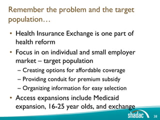 Remember the problem and the target
population…
• Health Insurance Exchange is one part of
  health reform
• Focus in on individual and small employer
  market – target population
  – Creating options for affordable coverage
  – Providing conduit for premium subsidy
  – Organizing information for easy selection
• Access expansions include Medicaid
  expansion, 16-25 year olds, and exchange
                                                38
 