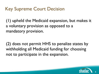 Key Supreme Court Decision

(1) upheld the Medicaid expansion, but makes it
a voluntary provision as opposed to a
mandatory provision.

(2) does not permit HHS to penalize states by
withholding all Medicaid funding for choosing
not to participate in the expansion.


                                                  6
 