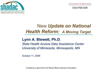        New Update on National Health Reform:  A Moving Target Lynn A. Blewett, Ph.D.  State Health Access Data Assistance Center  University of Minnesota, Minneapolis, MN October 11, 2009 Funded by a grant from the Robert Wood Johnson Foundation 