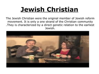 Jewish Christian
The Jewish Christian were the original member of Jewish reform
movement. It is only a one strand of the Christian community
.They is characterized by a direct genetic relation to the earliest
Jewish.
 