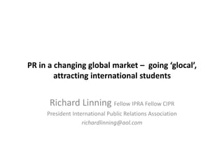 PR in a changing global market – going ‘glocal’,
attracting international students
Richard Linning Fellow IPRA Fellow CIPR
President International Public Relations Association
richardlinning@aol.com
 