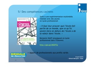 11
8 avril 2015
- Gérard Marquié - Injep

5/ Des compétences cachées
« Il faut leur prouver que l’école fait
partie de ce monde, que ce qu’ils
savent faire en dehors de l’école a de
la valeur dans l’école. »
Benjamin Wolff (enseignant en lycée
professionnel dans l’Essonne)
Suite à une expérimentation multimédia
réalisée avec des jeunes
en lycée professionnel
-> Apport de professionnels aux profils variés
http://goo.gl/M02PTg
 