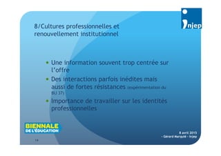 14
8 avril 2015
- Gérard Marquié - Injep
 Une information souvent trop centrée sur
l’offre
 Des interactions parfois inédites mais
aussi de fortes résistances (expérimentation du
BIJ 37)
 Importance de travailler sur les identités
professionnelles
8/Cultures professionnelles et
renouvellement institutionnel
 