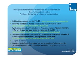 15
8 avril 2015
- Gérard Marquié - Injep
 Publications, rapports… de l’INJEP : http://www.injep.fr/Gerard-Marquie,894
 Enquête réalisée en Alsace dans le cadre d’une formation action :
http://www.injep.fr/IMG/pdf/alsaceJPH_GM141215.pdf
 Synthèse du rapport de l’évaluation de l’expérimentation : "Espace métiers
info, un lieu de partage entre les acteurs de l’AIOA » :
http://www.injep.fr/IMG/pdf/rapport-eval-injep-espace-info-synthese.pdf
 Synthèse du rapport de l’évaluation de l’expérimentation POLLEN, dispositif
d’accompagnement vers l’enseignement supérieur - :
http://www.injep.fr/IMG/pdf/rapport-pollen-synthese-201311.pdf
 A signaler aussi :
 Enquête réalisée en Bourgogne sur les stratégies d’information des
jeunes (intervention de Dominique Valentin) : http://goo.gl/2B2KrK
Principales références utilisées lors de l’intervention
« Information et orientation :
Pratiques de jeunes, pratiques professionnelles »
 