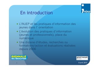 3
En introduction
8 avril 2015
 L’INJEP et les pratiques d’information des
jeunes dans l’ orientation
 L’évolution des pratiques d’information (jeunes
et professionnels), place du numérique
 Une dizaine d’études, recherches ou
formations/action et évaluations réalisées
depuis 2006
 